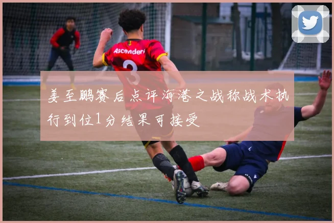 姜至鹏赛后点评海港之战称战术执行到位1分结果可接受