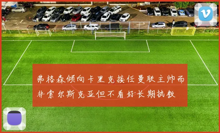 弗格森倾向卡里克接任曼联主帅而非索尔斯克亚但不看好长期执教
