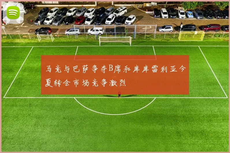 马竞与巴萨争夺B席和库库雷利亚今夏转会市场竞争激烈