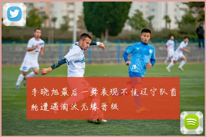 李晓旭最后一舞表现不佳辽宁队首轮遭遇淘汰无缘晋级