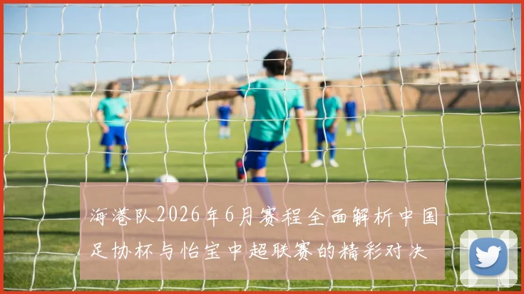 海港队2026年6月赛程全面解析中国足协杯与怡宝中超联赛的精彩对决